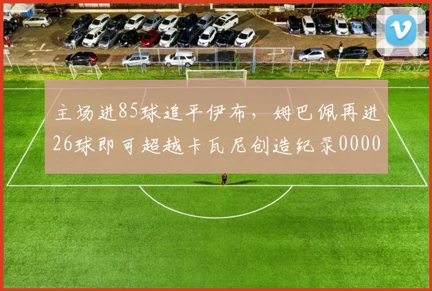 主场进85球追平伊布，姆巴佩再进26球即可超越卡瓦尼创造纪录0000644