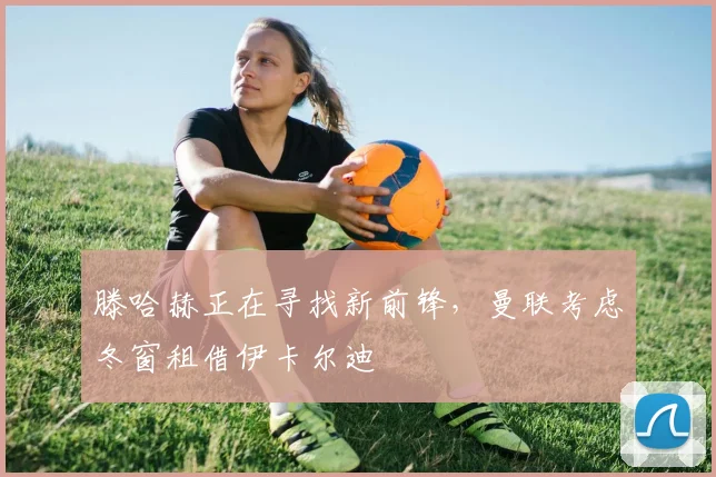 滕哈赫正在寻找新前锋，曼联考虑冬窗租借伊卡尔迪