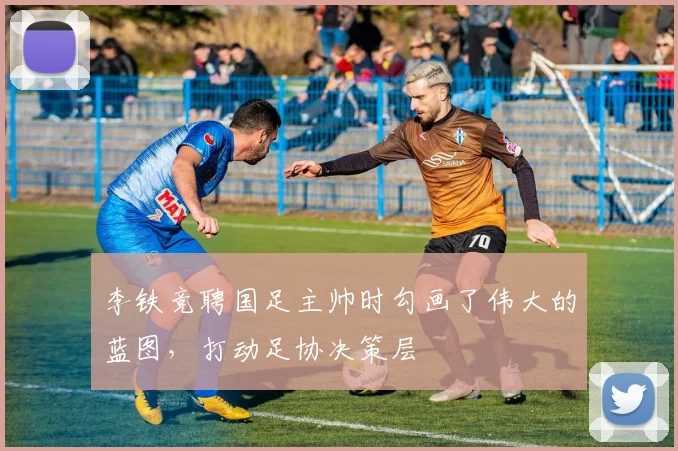 李铁竞聘国足主帅时勾画了伟大的蓝图，打动足协决策层