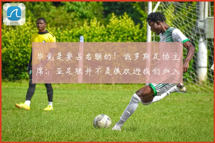 毕竟是要占名额的！俄罗斯足协主席：亚足联并不是很欢迎我们加入