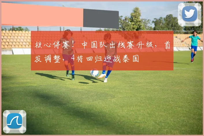 核心停赛！中国队出线赛升级，首发调整，4将回归迎战泰国