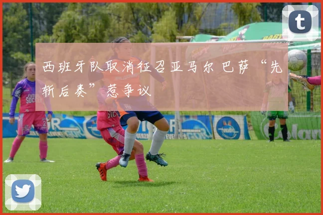 西班牙队取消征召亚马尔 巴萨“先斩后奏”惹争议