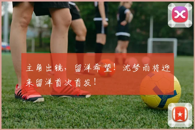 主角出镜，留洋希望！沈梦雨将迎来留洋首次首发！