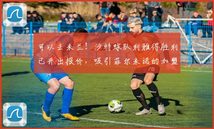 可以去米兰！沙特球队利雅得胜利已开出报价，吸引菲尔米诺的加盟