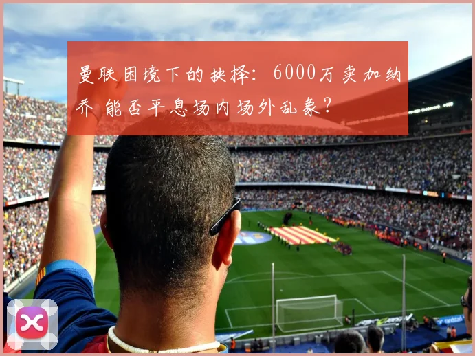 曼联困境下的抉择：6000万卖加纳乔 能否平息场内场外乱象？