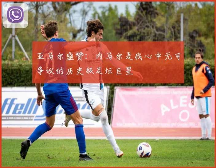 亚马尔盛赞：内马尔是我心中无可争议的历史级足坛巨星