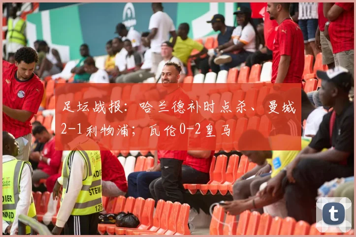 足坛战报：哈兰德补时点杀、曼城2-1利物浦；瓦伦0-2皇马