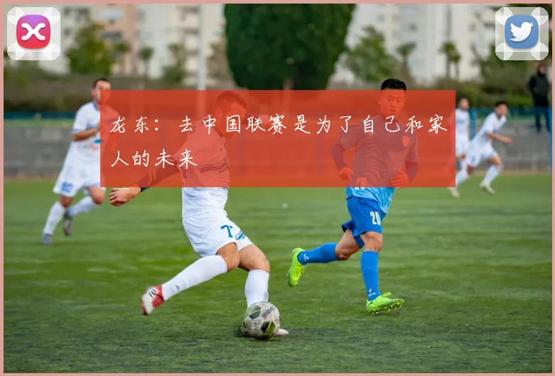 龙东：去中国联赛是为了自己和家人的未来
