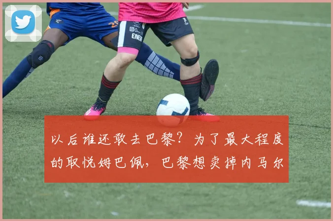 以后谁还敢去巴黎？为了最大程度的取悦姆巴佩，巴黎想卖掉内马尔