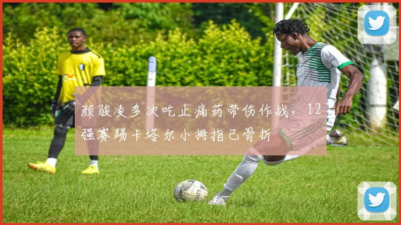 颜骏凌多次吃止痛药带伤作战，12强赛踢卡塔尔小拇指已骨折