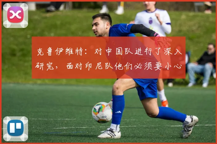 克鲁伊维特：对中国队进行了深入研究，面对印尼队他们必须要小心