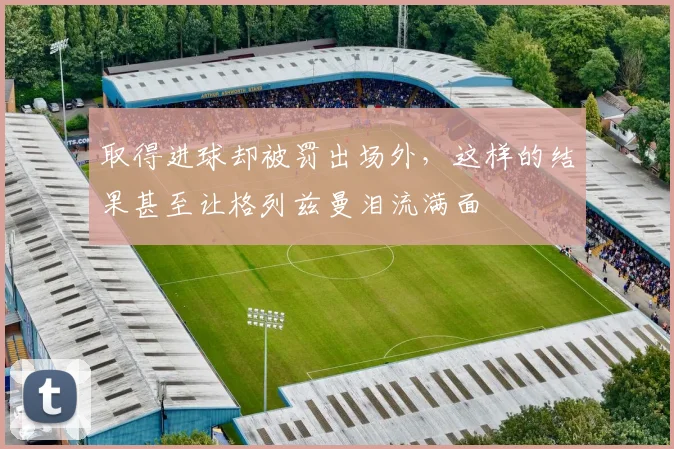 取得进球却被罚出场外，这样的结果甚至让格列兹曼泪流满面