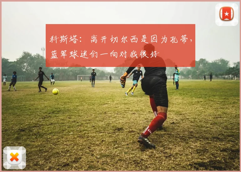 科斯塔：离开切尔西是因为孔蒂，蓝军球迷们一向对我很好