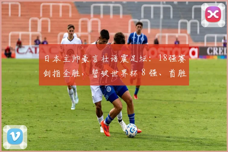 日本主帅豪言壮语震足坛：18强赛剑指全胜，誓破世界杯 8 强、首胜巴西