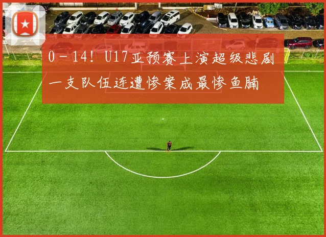 0 - 14！U17亚预赛上演超级悲剧 一支队伍连遭惨案成最惨鱼腩