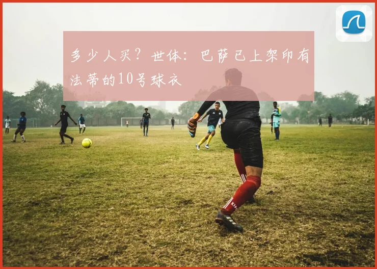 多少人买？世体：巴萨已上架印有法蒂的10号球衣