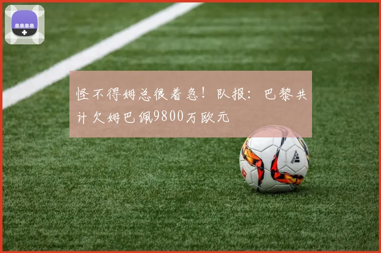 怪不得姆总很着急！队报：巴黎共计欠姆巴佩9800万欧元