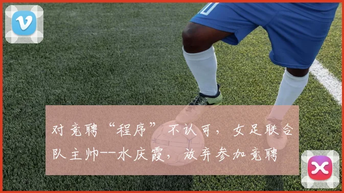 对竞聘“程序”不认可，女足联合队主帅--水庆霞，放弃参加竞聘