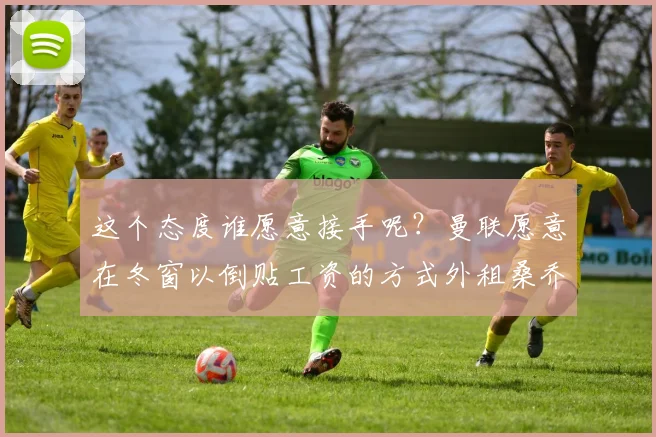 这个态度谁愿意接手呢？曼联愿意在冬窗以倒贴工资的方式外租桑乔