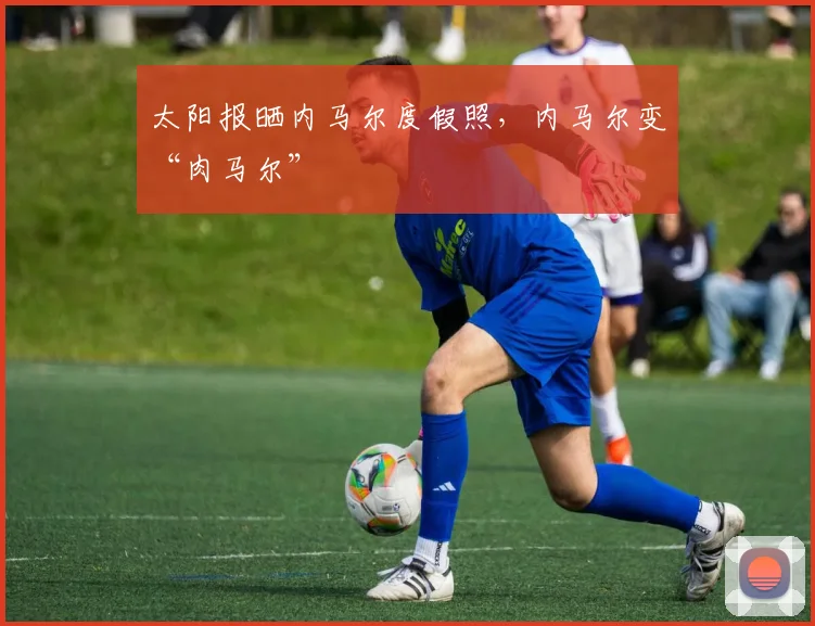 太阳报晒内马尔度假照，内马尔变“肉马尔”