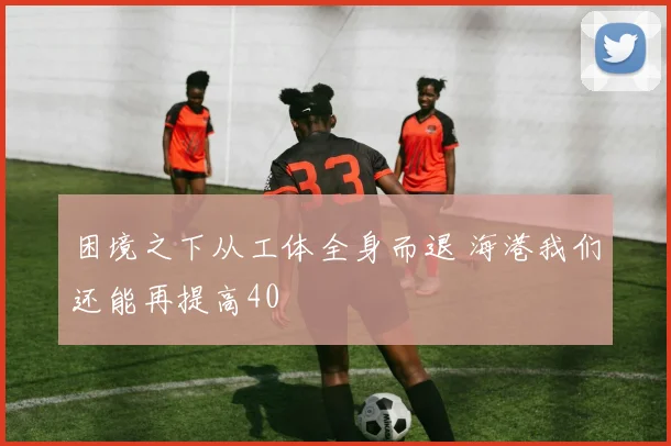 困境之下从工体全身而退 海港我们还能再提高40