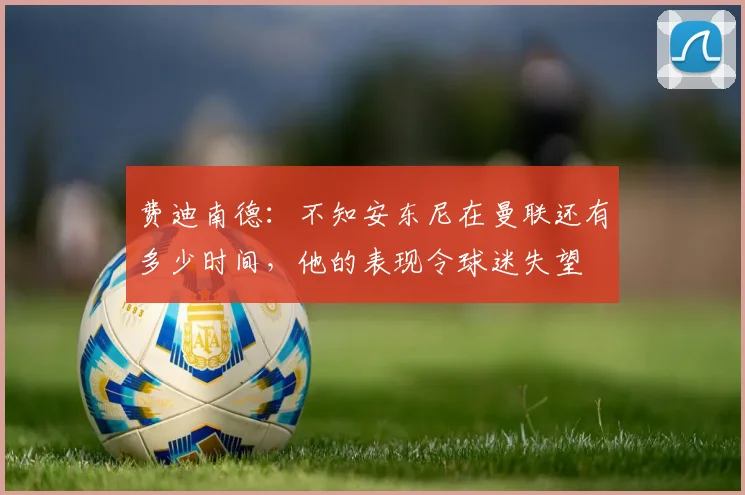 费迪南德：不知安东尼在曼联还有多少时间，他的表现令球迷失望