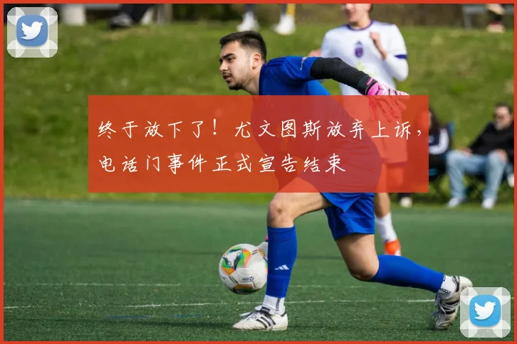 终于放下了！尤文图斯放弃上诉，电话门事件正式宣告结束