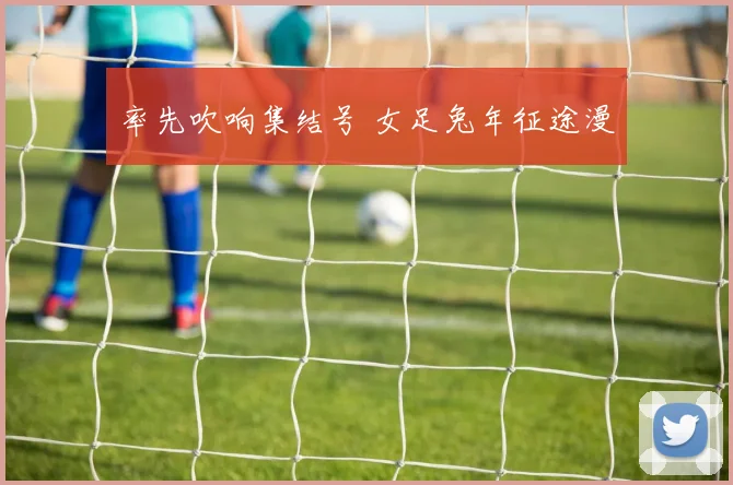 率先吹响集结号 女足兔年征途漫