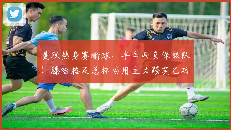 曼联热身赛输球，半年两负保级队！滕哈格足总杯或用主力踢英乙对手