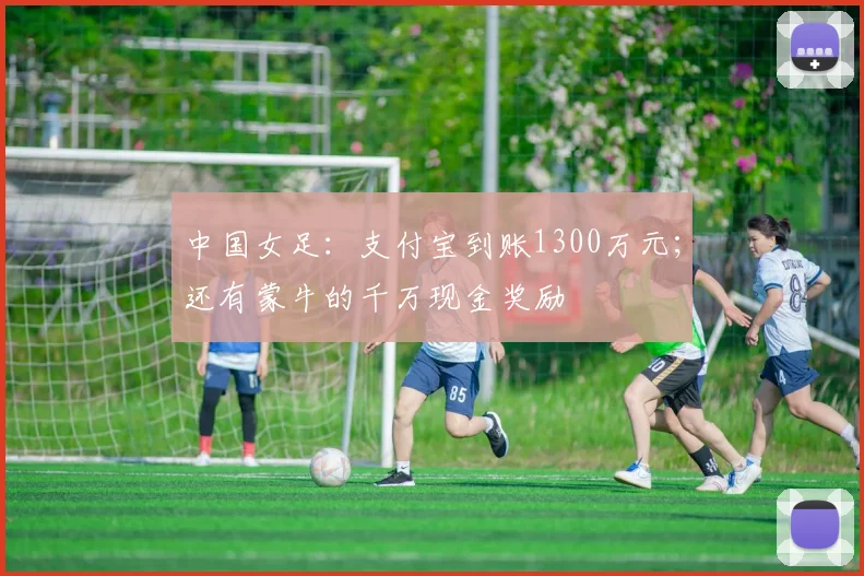 中国女足：支付宝到账1300万元；还有蒙牛的千万现金奖励