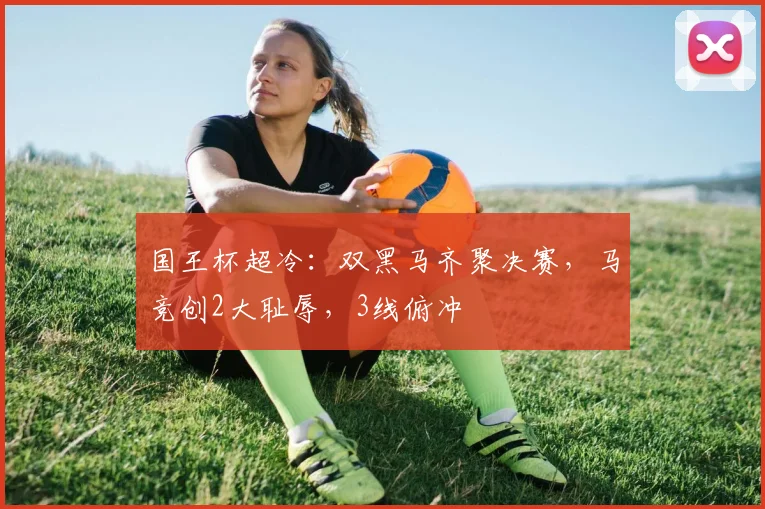 国王杯超冷：双黑马齐聚决赛，马竞创2大耻辱，3线俯冲