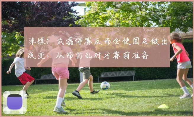 津媒：武磊停赛反而会使国足做出改变，从而打乱对方赛前准备