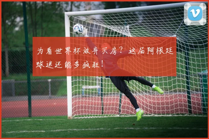为看世界杯放弃买房？这届阿根廷球迷还能多疯狂！