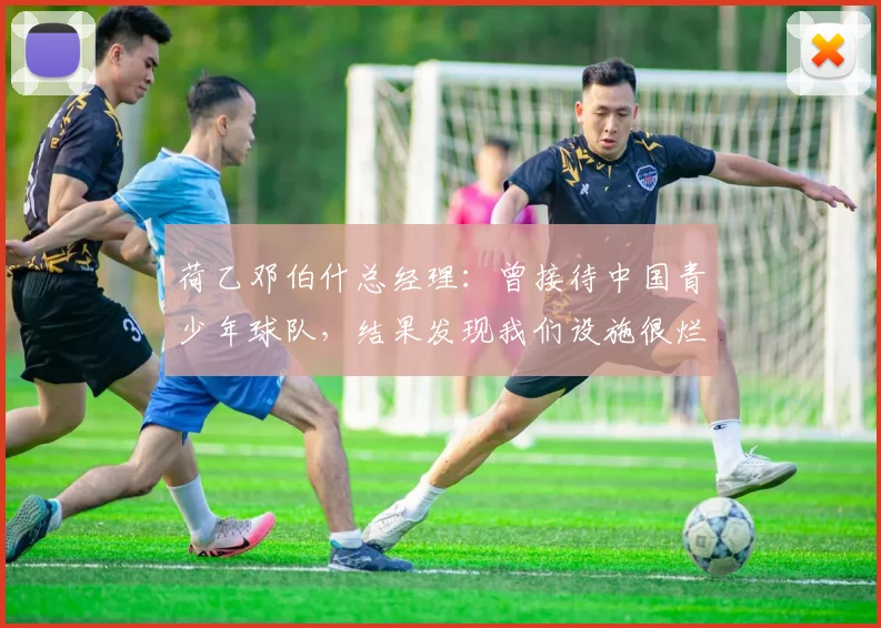 荷乙邓伯什总经理：曾接待中国青少年球队，结果发现我们设施很烂