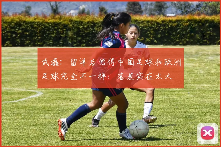 武磊：留洋后觉得中国足球和欧洲足球完全不一样，落差实在太大