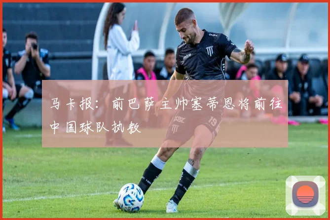 马卡报：前巴萨主帅塞蒂恩将前往中国球队执教