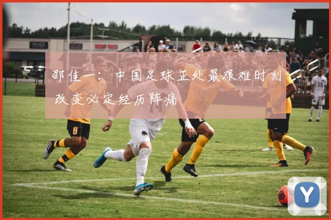 邵佳一：中国足球正处最艰难时刻 改变必定经历阵痛